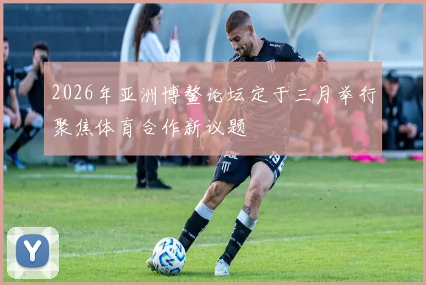 2026年亚洲博鳌论坛定于三月举行聚焦体育合作新议题