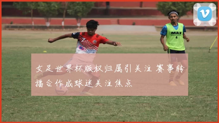 女足世界杯版权归属引关注 赛事转播合作成球迷关注焦点