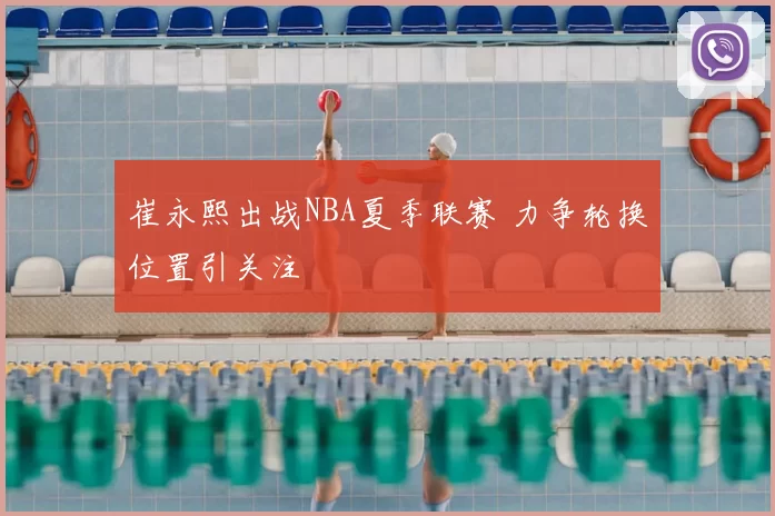 崔永熙出战NBA夏季联赛 力争轮换位置引关注