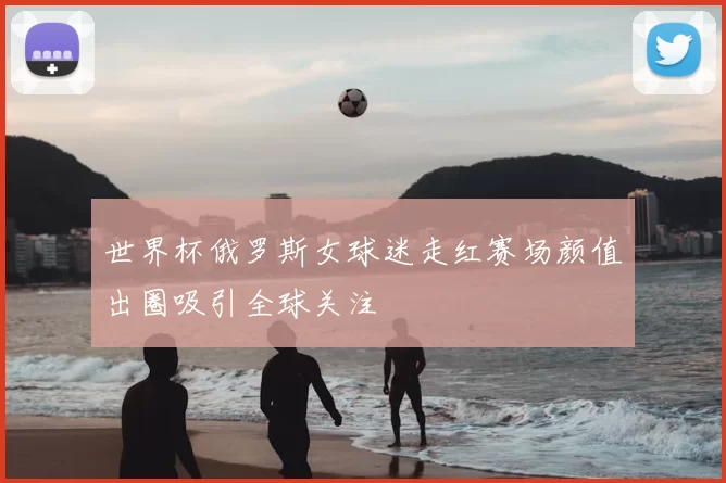 世界杯俄罗斯女球迷走红赛场颜值出圈吸引全球关注