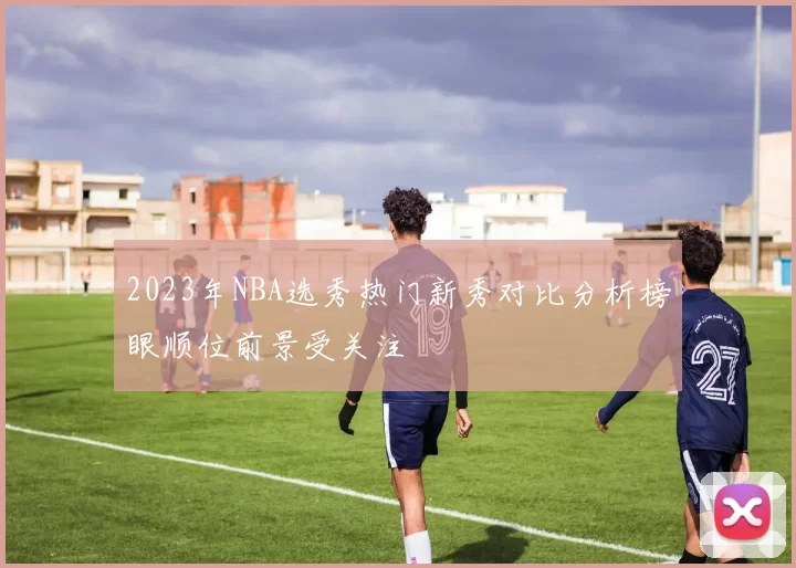 2023年NBA选秀热门新秀对比分析榜眼顺位前景受关注