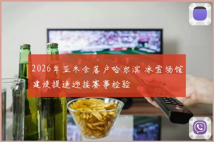 2026年亚冬会落户哈尔滨 冰雪场馆建设提速迎接赛事检验