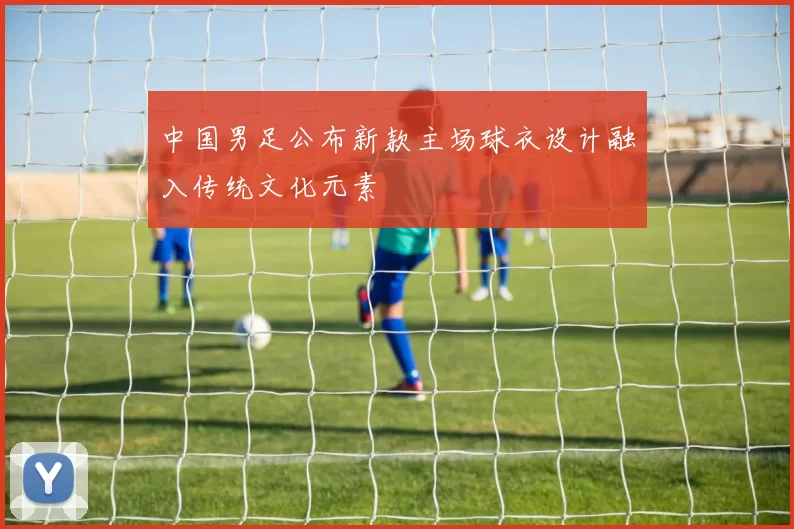 中国男足公布新款主场球衣设计融入传统文化元素