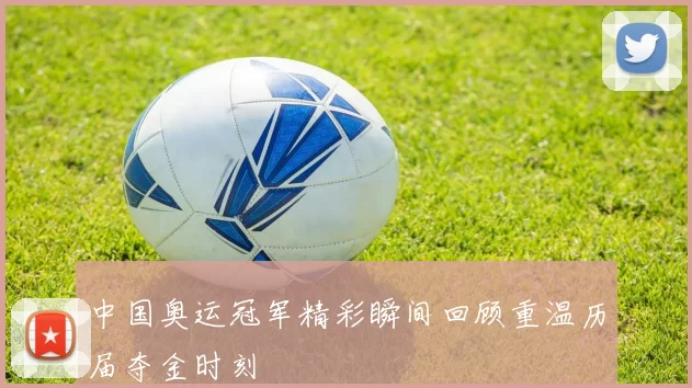 中国奥运冠军精彩瞬间回顾重温历届夺金时刻