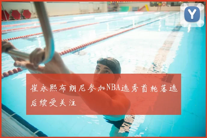 崔永熙布朗尼参加NBA选秀首轮落选后续受关注