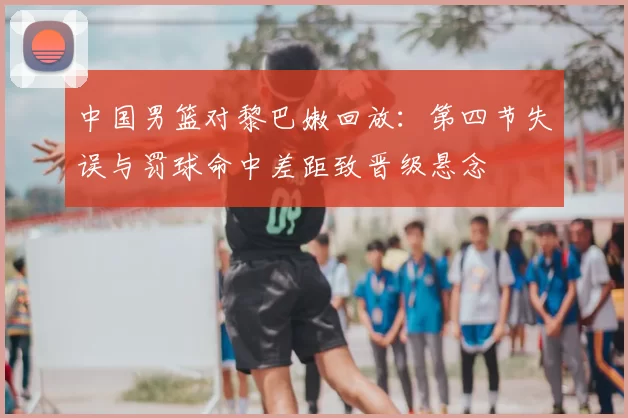 中国男篮对黎巴嫩回放：第四节失误与罚球命中差距致晋级悬念