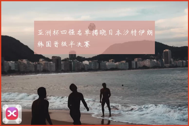 亚洲杯四强名单揭晓日本沙特伊朗韩国晋级半决赛