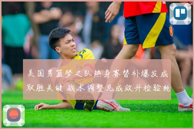 美国男篮梦之队热身赛替补爆发成取胜关键 战术调整见成效并检验轮换深度