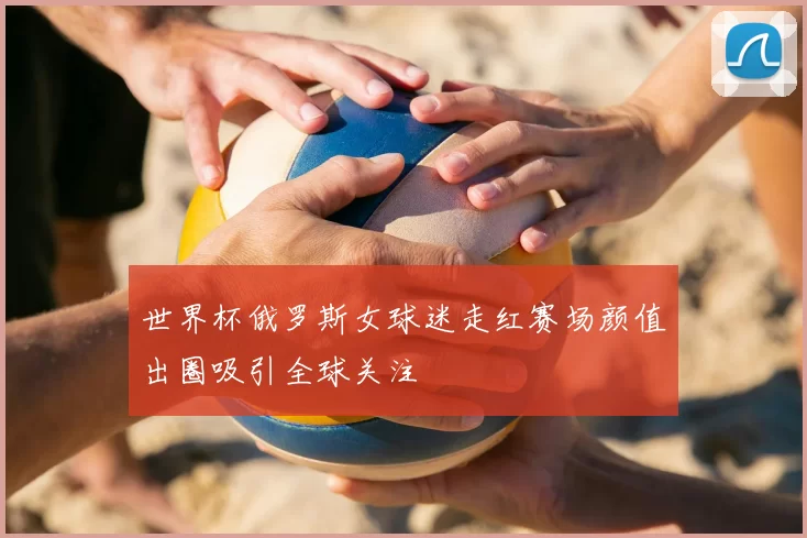 世界杯俄罗斯女球迷走红赛场颜值出圈吸引全球关注