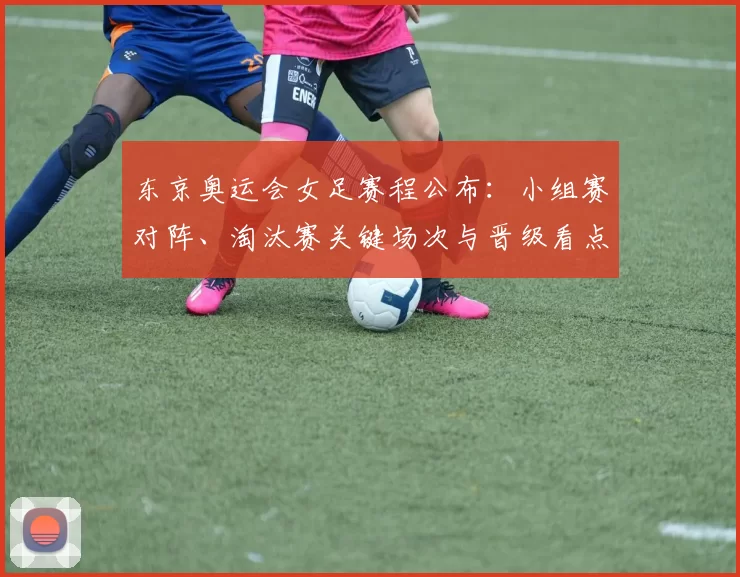 东京奥运会女足赛程公布:小组赛对阵、淘汰赛关键场次与晋级看点