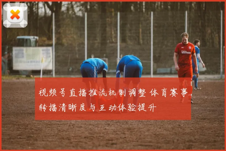 视频号直播推流机制调整 体育赛事转播清晰度与互动体验提升
