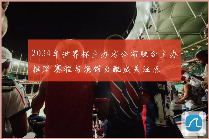 2034年世界杯主办方公布联合主办框架 赛程与场馆分配成关注点