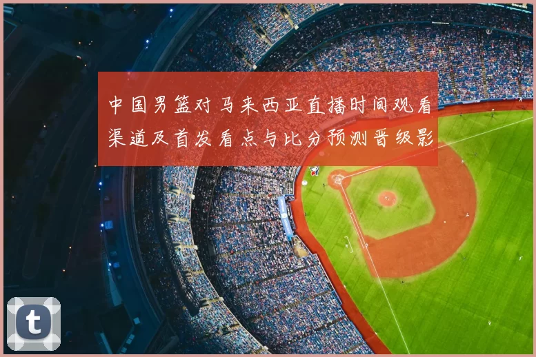 中国男篮对马来西亚直播时间观看渠道及首发看点与比分预测晋级影响