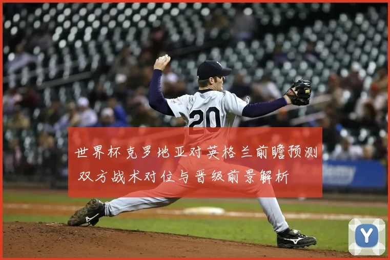 世界杯克罗地亚对英格兰前瞻预测 双方战术对位与晋级前景解析