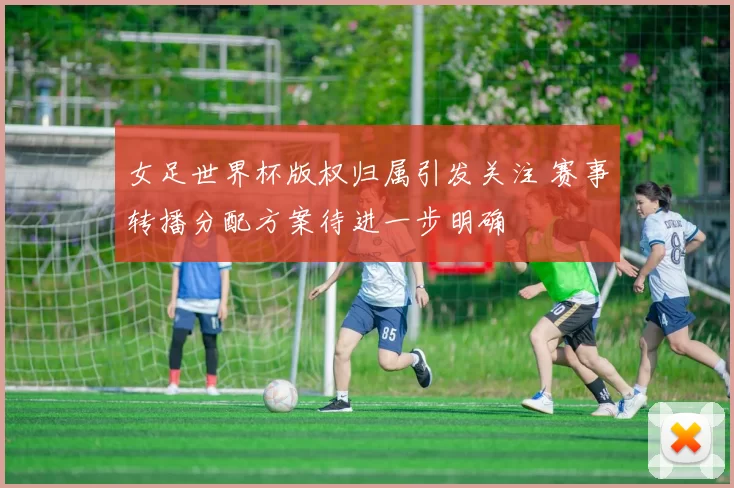女足世界杯版权归属引发关注 赛事转播分配方案待进一步明确