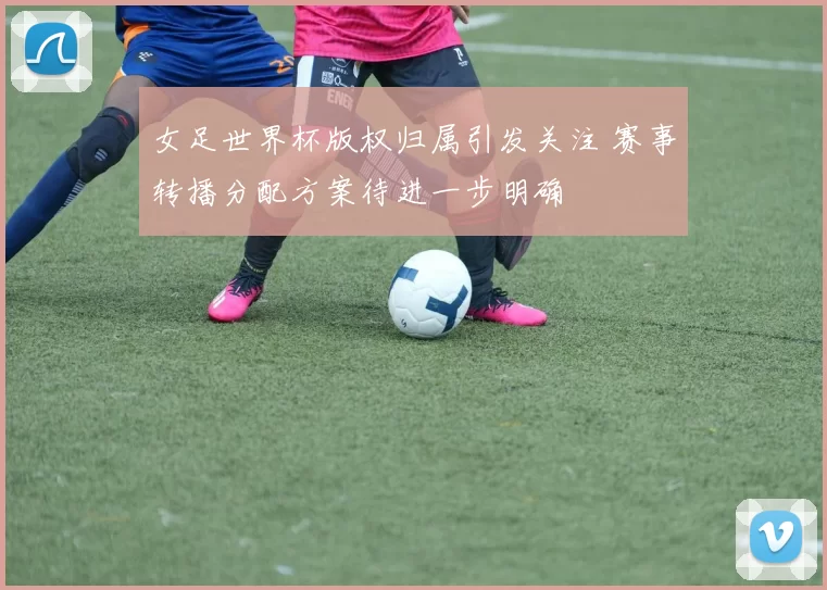 女足世界杯版权归属引发关注 赛事转播分配方案待进一步明确