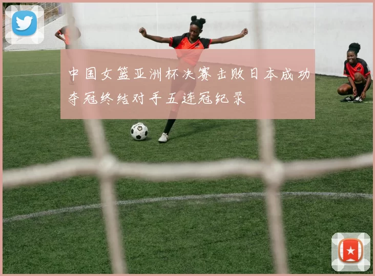 中国女篮亚洲杯决赛击败日本成功夺冠终结对手五连冠纪录
