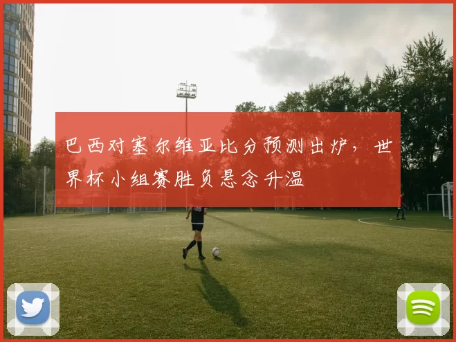 巴西对塞尔维亚比分预测出炉,世界杯小组赛胜负悬念升温