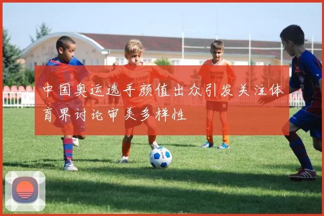中国奥运选手颜值出众引发关注体育界讨论审美多样性