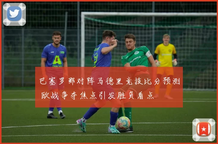 巴塞罗那对阵马德里竞技比分预测 欧战争夺焦点引发胜负看点