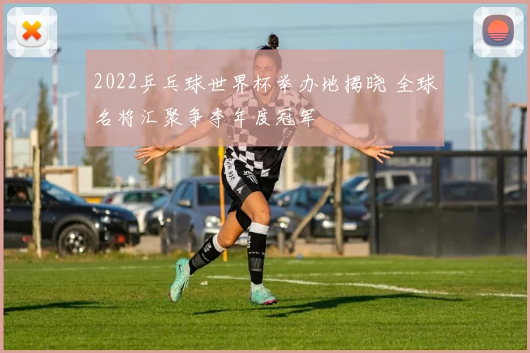 2022乒乓球世界杯举办地揭晓 全球名将汇聚争夺年度冠军
