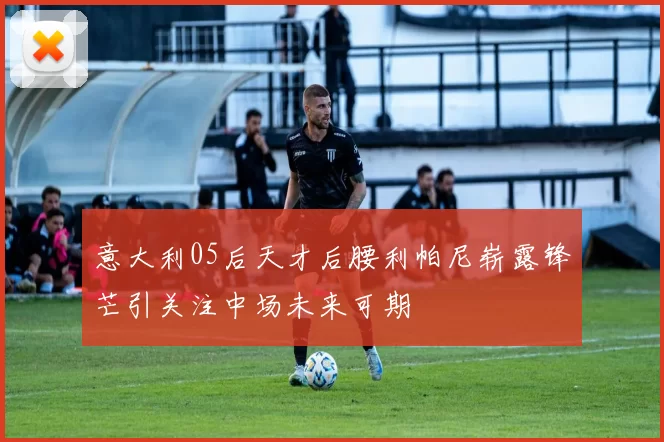 意大利05后天才后腰利帕尼崭露锋芒引关注中场未来可期