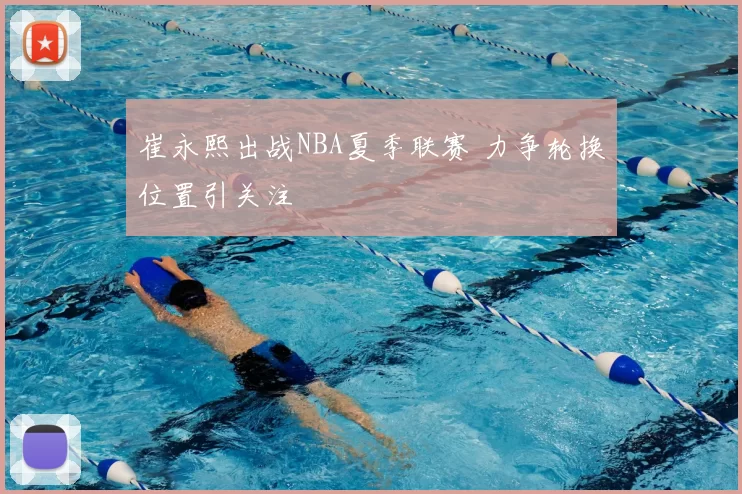 崔永熙出战NBA夏季联赛 力争轮换位置引关注