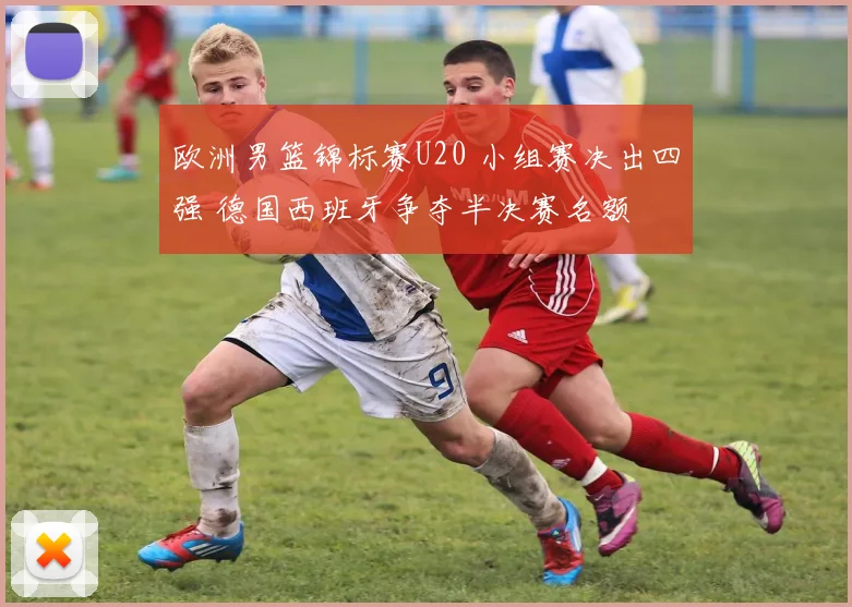 欧洲男篮锦标赛U20 小组赛决出四强 德国西班牙争夺半决赛名额