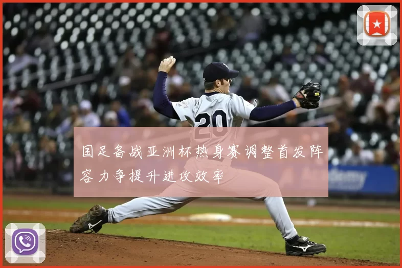 国足备战亚洲杯热身赛调整首发阵容力争提升进攻效率