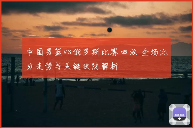 中国男篮vs俄罗斯比赛回放 全场比分走势与关键攻防解析
