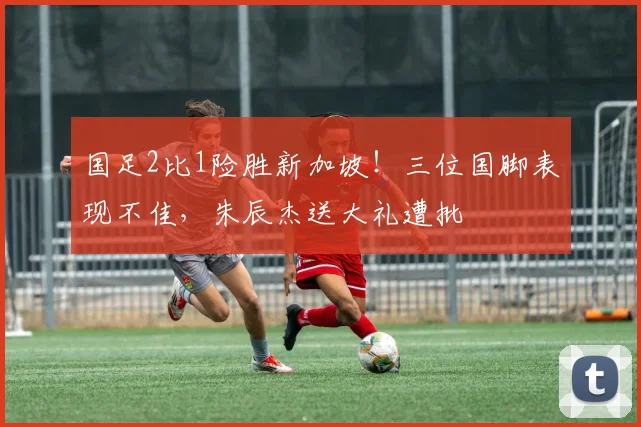 国足2比1险胜新加坡!三位国脚表现不佳,朱辰杰送大礼遭批