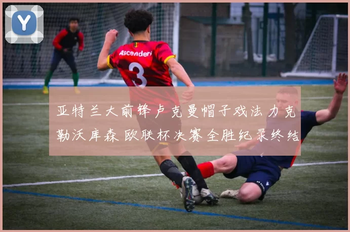 亚特兰大前锋卢克曼帽子戏法力克勒沃库森 欧联杯决赛全胜纪录终结