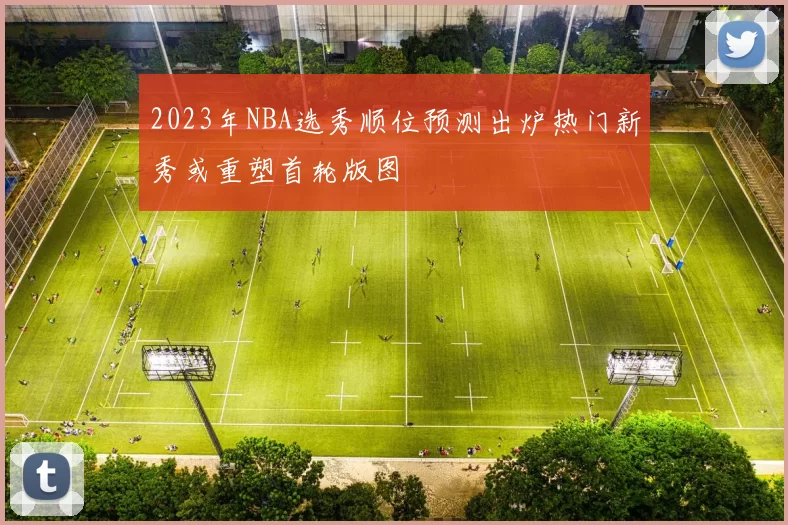 2023年NBA选秀顺位预测出炉热门新秀或重塑首轮版图