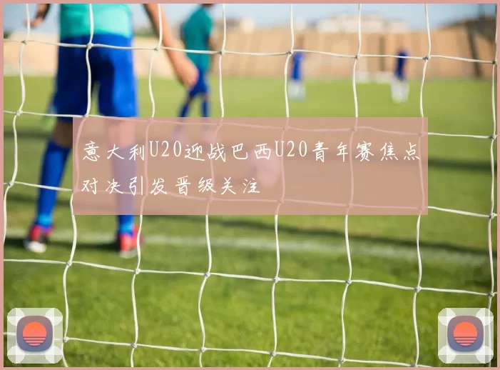 意大利U20迎战巴西U20青年赛焦点对决引发晋级关注