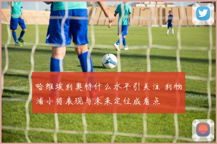 哈维埃利奥特什么水平引关注 利物浦小将表现与未来定位成看点