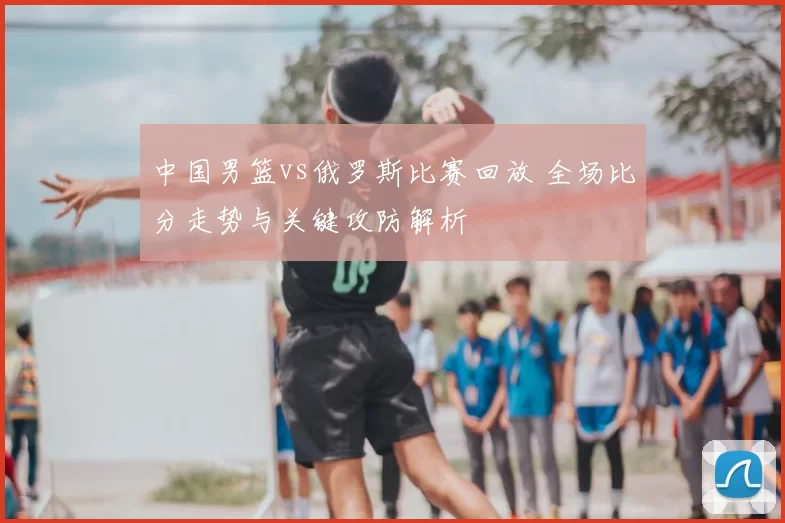 中国男篮vs俄罗斯比赛回放 全场比分走势与关键攻防解析