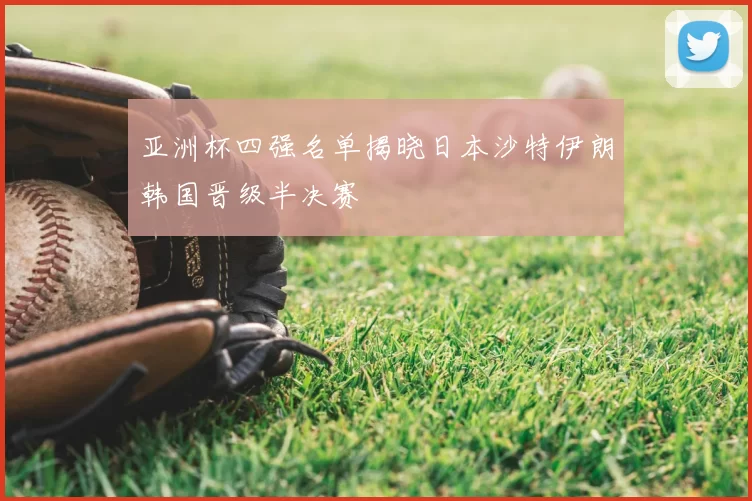 亚洲杯四强名单揭晓日本沙特伊朗韩国晋级半决赛