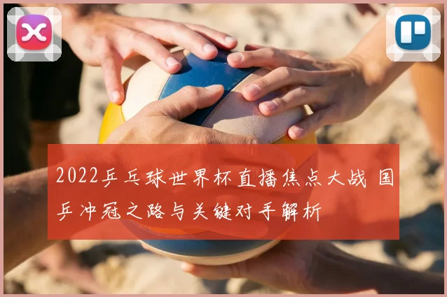 2022乒乓球世界杯直播焦点大战 国乒冲冠之路与关键对手解析