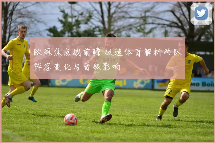 欧冠焦点战前瞻 极速体育解析两队阵容变化与晋级影响