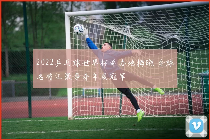 2022乒乓球世界杯举办地揭晓 全球名将汇聚争夺年度冠军