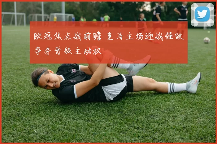 欧冠焦点战前瞻 皇马主场迎战强敌争夺晋级主动权