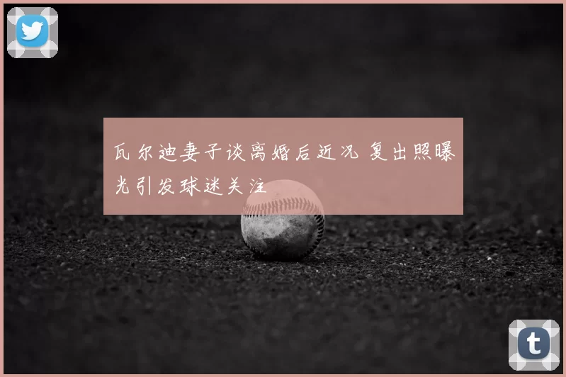 瓦尔迪妻子谈离婚后近况 复出照曝光引发球迷关注