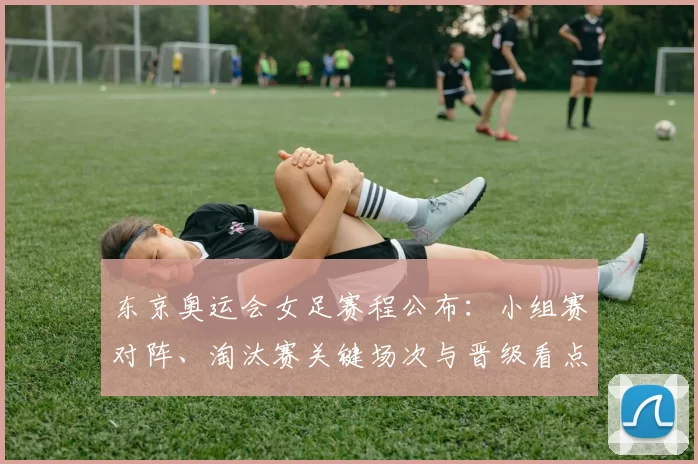 东京奥运会女足赛程公布:小组赛对阵、淘汰赛关键场次与晋级看点