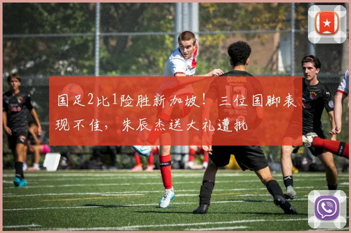 国足2比1险胜新加坡！三位国脚表现不佳，朱辰杰送大礼遭批