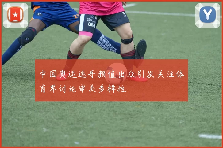 中国奥运选手颜值出众引发关注体育界讨论审美多样性