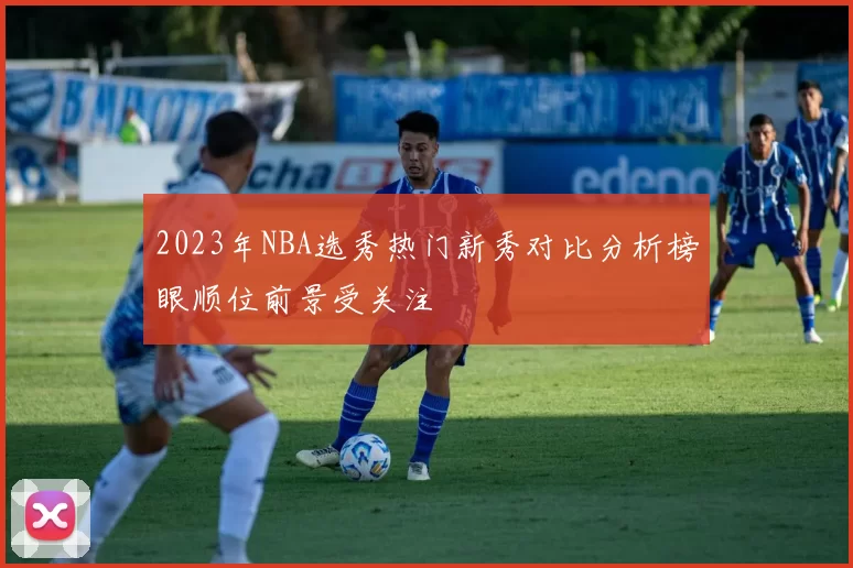 2023年NBA选秀热门新秀对比分析榜眼顺位前景受关注
