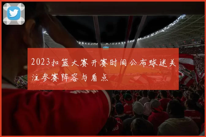 2023扣篮大赛开赛时间公布球迷关注参赛阵容与看点