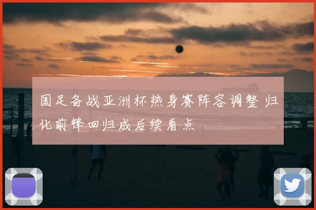 国足备战亚洲杯热身赛阵容调整 归化前锋回归成后续看点