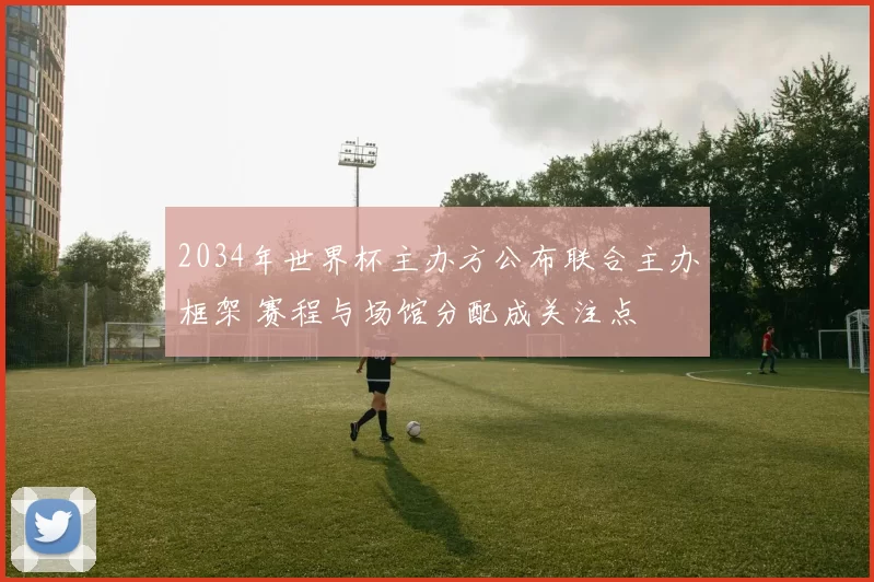 2034年世界杯主办方公布联合主办框架 赛程与场馆分配成关注点