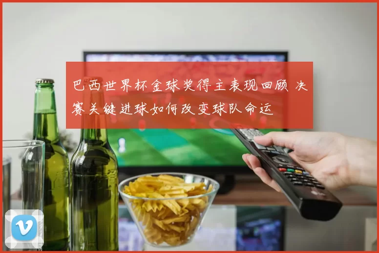 巴西世界杯金球奖得主表现回顾 决赛关键进球如何改变球队命运